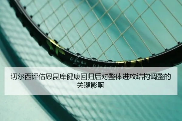 切尔西评估恩昆库健康回归后对整体进攻结构调整的关键影响